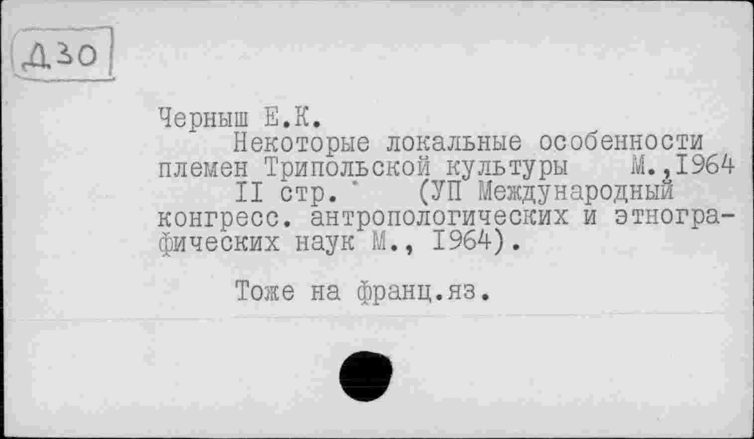 ﻿Черныш Е.К.
Некоторые локальные особенности племен Трипольской культуры М.,1964
II стр. ’ (УП Международный конгресс, антропологических и этнографических наук М., 1964).
Тоже на франц.яз.